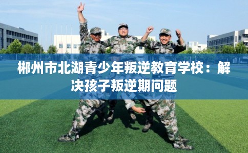 郴州市北湖青少年叛逆教育学校：解决孩子叛逆期问题