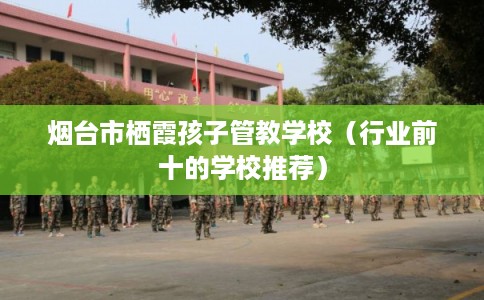 烟台市栖霞孩子管教学校（行业前十的学校推荐）