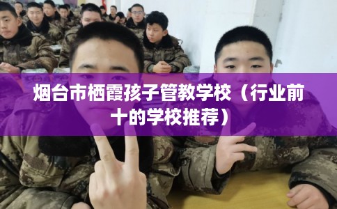 烟台市栖霞孩子管教学校（行业前十的学校推荐）