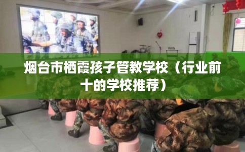 烟台市栖霞孩子管教学校（行业前十的学校推荐）