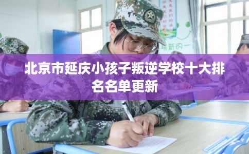 北京市延庆小孩子叛逆学校十大排名名单更新