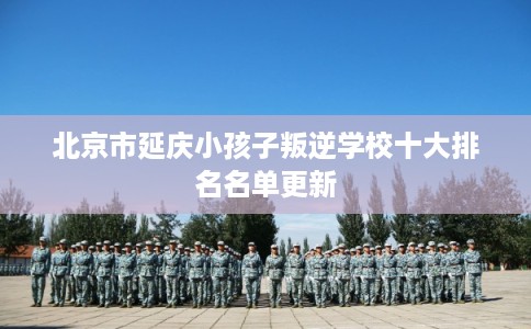 北京市延庆小孩子叛逆学校十大排名名单更新