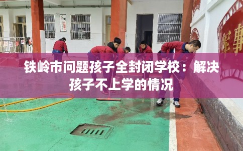 铁岭市问题孩子全封闭学校：解决孩子不上学的情况
