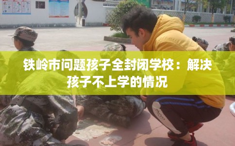 铁岭市问题孩子全封闭学校：解决孩子不上学的情况