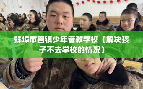 蚌埠市固镇少年管教学校(解决孩子不去学校的情况) 蚌埠市固镇少年管教学校(解决孩子不去学校的情况)