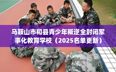 马鞍山市和县青少年叛逆全封闭军事化教育学校（2025名单更新）