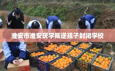 淮安市淮安厌学叛逆孩子封闭学校 淮安市淮安厌学叛逆孩子封闭学校