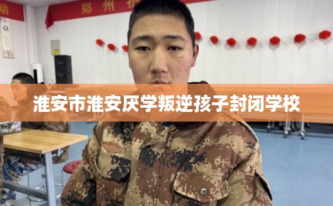 淮安市淮安厌学叛逆孩子封闭学校 淮安市淮安厌学叛逆孩子封闭学校