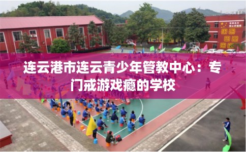 连云港市连云青少年管教中心：专门戒游戏瘾的学校