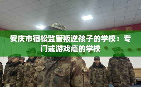 安庆市宿松监管叛逆孩子的学校:专门戒游戏瘾的学校 安庆市宿松监管叛逆孩子的学校:专门戒游戏瘾的学校