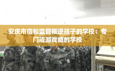 安庆市宿松监管叛逆孩子的学校:专门戒游戏瘾的学校 安庆市宿松监管叛逆孩子的学校:专门戒游戏瘾的学校
