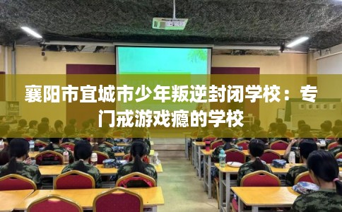襄阳市宜城市少年叛逆封闭学校:专门戒游戏瘾的学校 襄阳市宜城市少年叛逆封闭学校:专门戒游戏瘾的学校