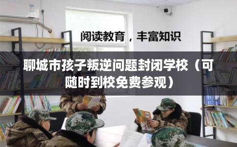 聊城市孩子叛逆问题封闭学校（可随时到校免费参观）