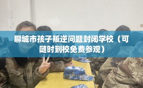 聊城市孩子叛逆问题封闭学校（可随时到校免费参观）