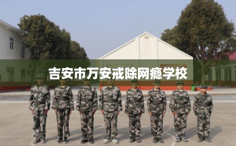 吉安市万安戒除网瘾学校 吉安市万安戒除网瘾学校