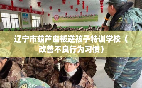 辽宁市葫芦岛叛逆孩子特训学校（改善不良行为习惯）
