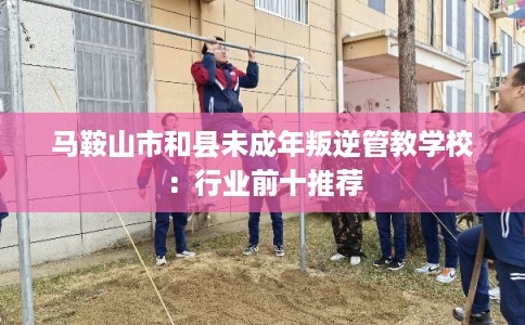 马鞍山市和县未成年叛逆管教学校：行业前十推荐
