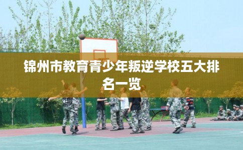 锦州市教育青少年叛逆学校五大排名一览 锦州市教育青少年叛逆学校五大排名一览