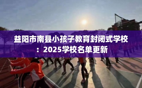 益阳市南县小孩子教育封闭式学校：2025学校名单更新
