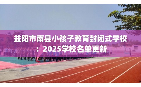 益阳市南县小孩子教育封闭式学校：2025学校名单更新