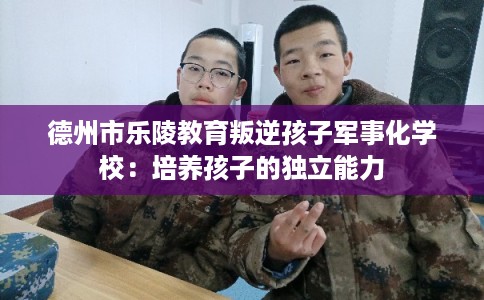 德州市乐陵教育叛逆孩子军事化学校:培养孩子的独立能力 德州市乐陵教育叛逆孩子军事化学校:培养孩子的独立能力