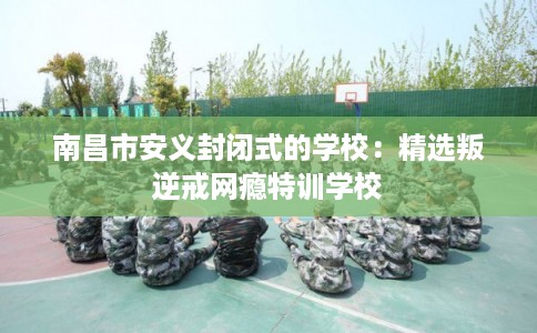 南昌市安义封闭式的学校:精选叛逆戒网瘾特训学校 南昌市安义封闭式的学校:精选叛逆戒网瘾特训学校