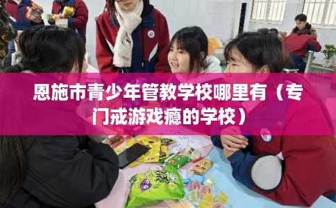 恩施市青少年管教学校哪里有(专门戒游戏瘾的学校) 恩施市青少年管教学校哪里有(专门戒游戏瘾的学校)