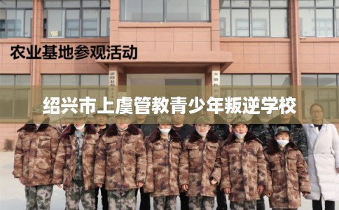 绍兴市上虞管教青少年叛逆学校 绍兴市上虞管教青少年叛逆学校