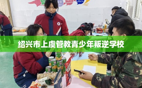 绍兴市上虞管教青少年叛逆学校 绍兴市上虞管教青少年叛逆学校