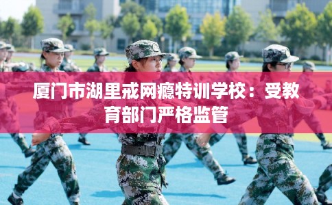 厦门市湖里戒网瘾特训学校：受教育部门严格监管