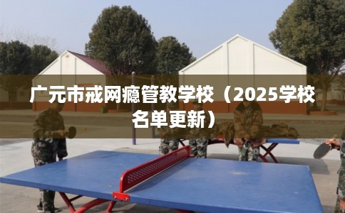 广元市戒网瘾管教学校(2025学校名单更新) 广元市戒网瘾管教学校(2025学校名单更新)