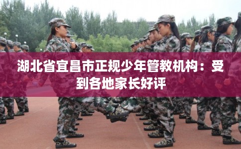 湖北省宜昌市正规少年管教机构：受到各地家长好评