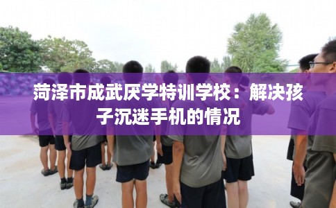 菏泽市成武厌学特训学校：解决孩子沉迷手机的情况