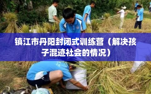 镇江市丹阳封闭式训练营（解决孩子混迹社会的情况）