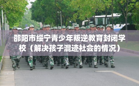 邵阳市绥宁青少年叛逆教育封闭学校（解决孩子混迹社会的情况）