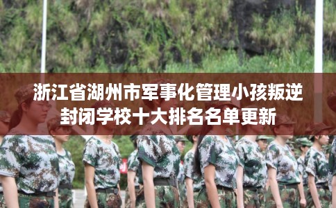 浙江省湖州市军事化管理小孩叛逆封闭学校十大排名名单更新