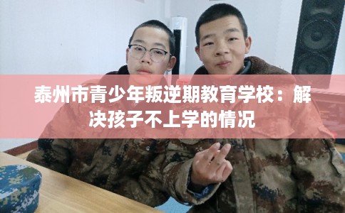 泰州市青少年叛逆期教育学校：解决孩子不上学的情况