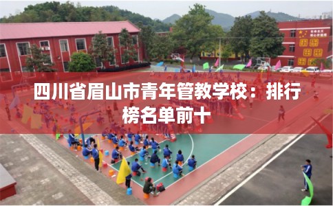 四川省眉山市青年管教学校:排行榜名单前十 四川省眉山市青年管教学校:排行榜名单前十