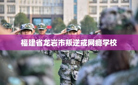 福建省龙岩市叛逆戒网瘾学校 福建省龙岩市叛逆戒网瘾学校
