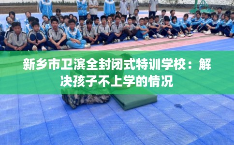 新乡市卫滨全封闭式特训学校：解决孩子不上学的情况