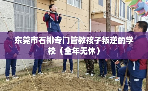东莞市石排专门管教孩子叛逆的学校(全年无休) 东莞市石排专门管教孩子叛逆的学校(全年无休)