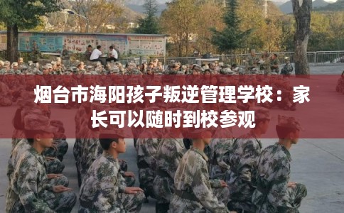 烟台市海阳孩子叛逆管理学校:家长可以随时到校参观 烟台市海阳孩子叛逆管理学校:家长可以随时到校参观