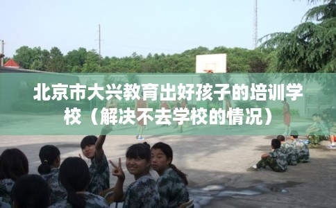 北京市大兴教育出好孩子的培训学校（解决不去学校的情况）
