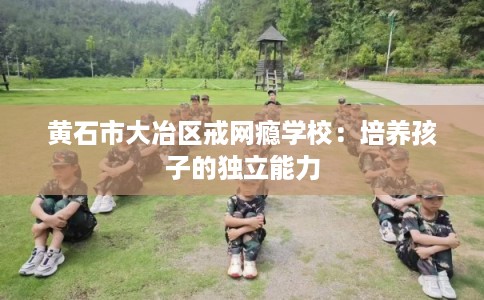 黄石市大冶区戒网瘾学校:培养孩子的独立能力 黄石市大冶区戒网瘾学校:培养孩子的独立能力