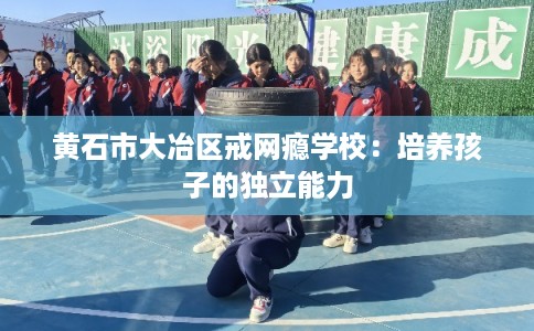 黄石市大冶区戒网瘾学校:培养孩子的独立能力 黄石市大冶区戒网瘾学校:培养孩子的独立能力