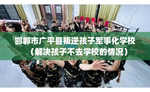 邯郸市广平县叛逆孩子军事化学校（解决孩子不去学校的情况）