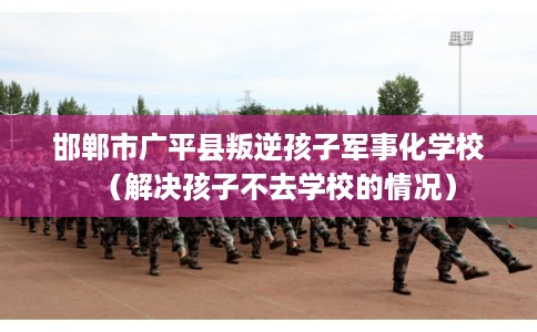 邯郸市广平县叛逆孩子军事化学校（解决孩子不去学校的情况）