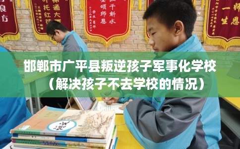 邯郸市广平县叛逆孩子军事化学校（解决孩子不去学校的情况）