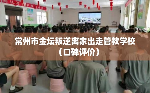 常州市金坛叛逆离家出走管教学校(口碑评价) 常州市金坛叛逆离家出走管教学校(口碑评价)