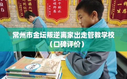 常州市金坛叛逆离家出走管教学校(口碑评价) 常州市金坛叛逆离家出走管教学校(口碑评价)